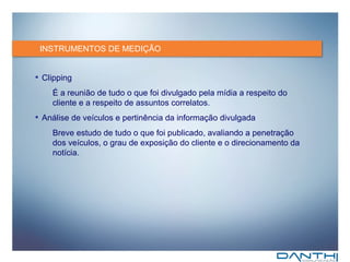 INSTRUMENTOS DE MEDIÇÃO Clipping É a reunião de tudo o que foi divulgado pela mídia a respeito do cliente e a respeito de assuntos correlatos. Análise de veículos e pertinência da informação divulgada Breve estudo de tudo o que foi publicado, avaliando a penetração dos veículos, o grau de exposição do cliente e o direcionamento da notícia. 