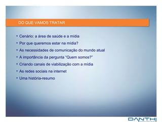 DO QUE VAMOS TRATAR Cenário: a área de saúde e a mídia Por que queremos estar na mídia? As necessidades de comunicação do mundo atual A importância da pergunta “Quem somos?” Criando canais de viabilização com a mídia As redes sociais na internet Uma história-resumo 