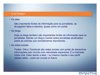 A INTERNET Os sites São importante fontes de informação para os jornalistas, se divulgarem fatos e estudos, quase como um portal. Os blogs Hoje os blogs também são importantes fontes de informação para os jornalistas. Manter um blog é manter estes jornalistas atualizados sobre as notícias que consideramos importantes. As redes sociais Twitter, Orkut, Facebook são redes sociais com poder de disseminar informações pelo mundo com velocidade espantosa. É a chamada mídia viral. Estar atento a elas – ou mesmo manter o seu perfil nestas redes – pode ser crucial no futuro. 