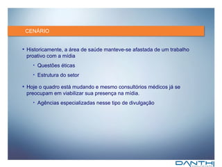 CENÁRIO Historicamente, a área de saúde manteve-se afastada de um trabalho proativo com a mídia Questões éticas Estrutura do setor Hoje o quadro está mudando e mesmo consultórios médicos já se preocupam em viabilizar sua presença na mídia. Agências especializadas nesse tipo de divulgação  