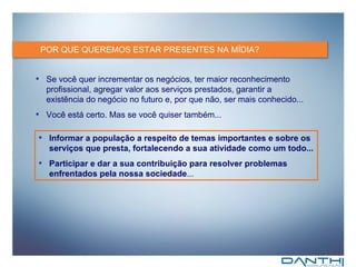 POR QUE QUEREMOS ESTAR PRESENTES NA MÍDIA? Se você quer incrementar os negócios, ter maior reconhecimento profissional, a gregar valor aos serviços prestados, garantir a existência do negócio no futuro e, por que não, ser mais conhecido... Você está certo. Mas se você quiser também... Informar a população a respeito de temas importantes e sobre os serviços que presta, fortalecendo a sua atividade como um todo... Participar e dar a sua contribuição para resolver problemas enfrentados pela nossa sociedade ... 