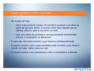 O QUE QUEREMOS DIZER COM ISSO? No mundo de hoje: não é mais possível manter um comércio qualquer e só olhar da porta da loja para dentro. É preciso olhar para calçada que os clientes utilizam, para a rua como um todo. com uma oferta de produtos e serviços bastante semelhantes entre si, é necessário se diferenciar.  E para isso não basta mostrar o que fazemos profissionalmente.  É preciso mostrar como nossa atividade pode contribuir para tornar o mundo um lugar melhor para se viver. É preciso mostrar como pensamos a vida, a sociedade e o planeta. 