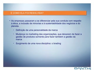 E COMO ELA FOI RESOLVIDA? As empresas passaram a se diferenciar pela sua conduta com respeito à ética, a inclusão de minorias e à sustentabilidade dos negócios e do planeta. Definição de uma personalidade da marca Mudança no marketing das organizações, que deixaram de fazer a gestão de produtos somente para fazer também a gestão da marca Surgimento de uma nova disciplina: o brading 