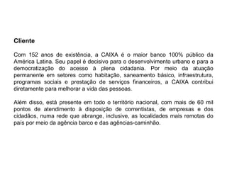 Cliente
Com 152 anos de existência, a CAIXA é o maior banco 100% público da
América Latina. Seu papel é decisivo para o desenvolvimento urbano e para a
democratização do acesso à plena cidadania. Por meio da atuação
permanente em setores como habitação, saneamento básico, infraestrutura,
programas sociais e prestação de serviços financeiros, a CAIXA contribui
diretamente para melhorar a vida das pessoas.
Além disso, está presente em todo o território nacional, com mais de 60 mil
pontos de atendimento à disposição de correntistas, de empresas e dos
cidadãos, numa rede que abrange, inclusive, as localidades mais remotas do
país por meio da agência barco e das agências-caminhão.
 