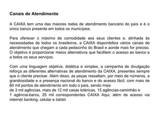 Canais de Atendimento
A CAIXA tem uma das maiores redes de atendimento bancário do país e é o
único banco presente em todos os municípios.
Para oferecer o máximo de comodidade aos seus clientes e, alinhada às
necessidades de todos os brasileiros, a CAIXA disponibiliza vários canais de
atendimento que chegam a cada pedacinho do Brasil e aonde mais for preciso.
O objetivo é proporcionar meios alternativos que facilitem o acesso ao banco e
a todos os seus serviços.
Com uma linguagem objetiva, didática e simples, a campanha de divulgação
reforça as diferentes alternativas de atendimento da CAIXA, presentes sempre
que o cliente precisar. Além disso, as peças ressaltam, por meio de números, a
grandiosidade e a presença nacional do banco e do acesso fácil, com mais de
60 mil pontos de atendimento em todo o país, sendo mais
de 3 mil agências, mais de 12 mil casas lotéricas, 15 agências-caminhão e
1 agência-barco, 25 mil correspondentes CAIXA Aqui, além de acesso via
internet banking, celular e tablet.
 