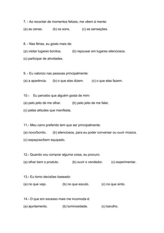7. - Ao recordar de momentos felizes, me vêem à mente:

(a) as cenas.        (b) os sons.           (c) as sensações.



8. - Nas férias, eu gosto mais de:

(a) visitar lugares bonitos.         (b) repousar em lugares silenciosos.

(c) participar de atividades.



9. - Eu valorizo nas pessoas principalmente:

(a) a aparência.     (b) o que elas dizem.          (c) o que elas fazem.



10.-   Eu percebo que alguém gosta de mim:

(a) pelo jeito de me olhar.          (b) pelo jeito de me falar.

(c) pelas atitudes que manifesta.



11.- Meu carro preferido tem que ser principalmente:

(a) novo/bonito.     (b) silenciosos, para eu poder conversar ou ouvir música.

(c) espaçoso/bem equipado.



12.- Quando vou comprar alguma coisa, eu procuro:

(a) olhar bem o produto.             (b) ouvir o vendedor.         (c) experimentar.



13.- Eu tomo decisões baseado:

(a) no que vejo.               (b) no que escuto.         (c) no que sinto.



14.- O que em excesso mais me incomoda é:

(a) ajuntamento.               (b) luminosidade.          (c) barulho.
 