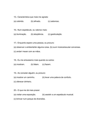 15.- Característica que mais me agrada:

(a) colorido.        (b) afinado.         (c) saboroso.



16.- Num espetáculo, eu valorizo mais:

(a) iluminação.      (b) eloqüência.      (c) gesticulação.



17.- Enquanto espero uma pessoa, eu procuro:

(a) observar o ambiente/ler alguma coisa. (b) ouvir música/escutar conversas.

(c) andar/ mexer com as mãos.



18.- Eu me entusiasmo mais quando os outros:

(a) mostram.         (b) falam.     (c) fazem.



19.- Ao consolar alguém, eu procuro:

(a) mostrar um caminho.             (b) levar uma palavra de conforto.

(c) oferecer dinheiro.



20.- O que me dá mais prazer:

(a) visitar uma exposição.          (b) assistir a um espetáculo musical.

(c) brincar num parque de diversões.
 