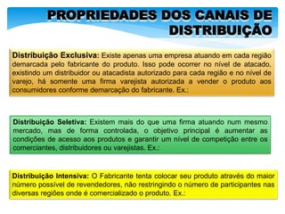 PROPRIEDADES DOS CANAIS DE
DISTRIBUIÇÃO
Distribuição Exclusiva: Existe apenas uma empresa atuando em cada região
demarcada pelo fabricante do produto. Isso pode ocorrer no nível de atacado,
existindo um distribuidor ou atacadista autorizado para cada região e no nível de
varejo, há somente uma firma varejista autorizada a vender o produto aos
consumidores conforme demarcação do fabricante. Ex.:
Distribuição Seletiva: Existem mais do que uma firma atuando num mesmo
mercado, mas de forma controlada, o objetivo principal é aumentar as
condições de acesso aos produtos e garantir um nível de competição entre os
comerciantes, distribuidores ou varejistas. Ex.:
Distribuição Intensiva: O Fabricante tenta colocar seu produto através do maior
número possível de revendedores, não restringindo o número de participantes nas
diversas regiões onde é comercializado o produto. Ex.:
 