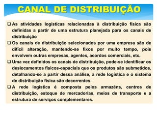  As atividades logísticas relacionadas à distribuição física são
definidas a partir de uma estrutura planejada para os canais de
distribuição
 Os canais de distribuição selecionados por uma empresa são de
difícil alteração, mantendo-se fixos por muito tempo, pois
envolvem outras empresas, agentes, acordos comerciais, etc.
 Uma vez definidos os canais de distribuição, pode-se identificar os
deslocamentos físicos-espaciais que os produtos são submetidos,
detalhando-se a partir dessa análise, a rede logística e o sistema
de distribuição física são decorrentes.
 A rede logística é composta pelos armazéns, centros de
distribuição, estoque de mercadorias, meios de transporte e a
estrutura de serviços complementares.
CANAL DE DISTRIBUIÇÃO
 