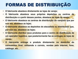 d
FORMAS DE DISTRIBUIÇÃO
• O fabricante abastece diretamente as lojas de varejo;
• O fabricante abastece seus próprios depósitos ou centros de
distribuição e a partir desses pontos, abastece as lojas de varejo;
• O fabricante abastece os centros de distribuição do varejista que por
sua vez, abastece as lojas;
• O fabricante abastece os depósitos do atacadista ou distribuidor que,
por sua vez, abastece as lojas;
• O fabricante distribui seus produtos para o centro de distribuição de
um operador logístico, que posteriormente faz as entregas as lojas de
varejo.
• O fabricante entrega o produto diretamente no domicilio do
consumidor final, utilizando o correio, vendas pela internet, fone,
catálogo, etc.
 