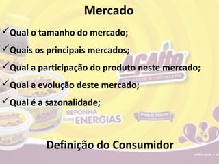 Mercado
Qual o tamanho do mercado;
Quais os principais mercados;
Qual a participação do produto neste mercado;
Qual a evolução deste mercado;
Qual é a sazonalidade;



          Definição do Consumidor
 
