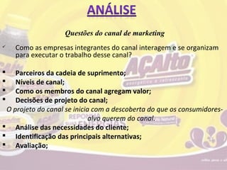 Questões do canal de marketing
   Como as empresas integrantes do canal interagem e se organizam
    para executar o trabalho desse canal?

   Parceiros da cadeia de suprimento;
   Níveis de canal;
   Como os membros do canal agregam valor;
   Decisões de projeto do canal;
 O projeto do canal se inicia com a descoberta do que os consumidores-
                             alvo querem do canal.
 Análise das necessidades do cliente;
 Identificação das principais alternativas;
 Avaliação;
 