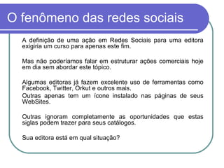 O fenômeno das redes sociais A definição de uma ação em Redes Sociais para uma editora exigiria um curso para apenas este fim. Mas não poderíamos falar em estruturar ações comerciais hoje em dia sem abordar este tópico. Algumas editoras já fazem excelente uso de ferramentas como Facebook, Twitter, Orkut e outros mais. Outras apenas tem um ícone instalado nas páginas de seus WebSites. Outras ignoram completamente as oportunidades que estas siglas podem trazer para seus catálogos. Sua editora está em qual situação? 