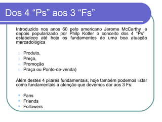 Dos 4 “Ps” aos 3 “Fs” Introduzido nos anos 60 pelo americano Jerome McCarthy  e depois popularizado por Philp Kotler o conceito dos 4 “Ps”  estabelece até hoje os fundamentos de uma boa atuação mercadológica Produto,  Preço,  Promoção  Praça ou Ponto-de-venda) Além destes 4 pilares fundamentais, hoje também podemos listar como fundamentais a atenção que devemos dar aos 3 Fs: Fans Friends Followers 