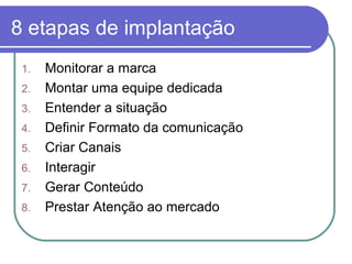 8 etapas de implantação Monitorar a marca  Montar uma equipe dedicada  Entender a situação  Definir Formato da comunicação  Criar Canais  Interagir  Gerar Conteúdo  Prestar Atenção ao mercado  