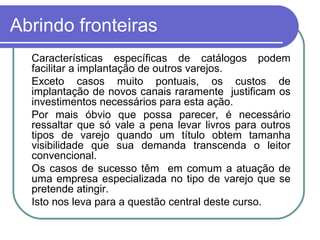 Abrindo fronteiras Características específicas de catálogos podem facilitar a implantação de outros varejos. Exceto casos muito pontuais, os custos de implantação de novos canais raramente  justificam os investimentos necessários para esta ação. Por mais óbvio que possa parecer, é necessário ressaltar que só vale a pena levar livros para outros tipos de varejo quando um título obtem tamanha visibilidade que sua demanda transcenda o leitor convencional. Os casos de sucesso têm  em comum a atuação de uma empresa especializada no tipo de varejo que se pretende atingir. Isto nos leva para a questão central deste curso. 