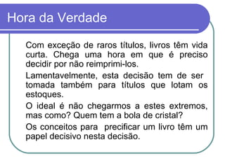 Hora da Verdade Com exceção de raros títulos, livros têm vida curta. Chega uma hora em que é preciso decidir por não reimprimi-los. Lamentavelmente, esta decisão tem de ser  tomada também para títulos que lotam os estoques. O ideal é não chegarmos a estes extremos, mas como? Quem tem a bola de cristal? Os conceitos para  precificar um livro têm um papel decisivo nesta decisão. 