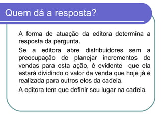 Quem dá a resposta? A forma de atuação da editora determina a resposta da pergunta. Se a editora abre distribuidores sem a preocupação de planejar incrementos de vendas para esta ação, é evidente  que ela estará dividindo o valor da venda que hoje já é realizada para outros elos da cadeia. A editora tem que definir seu lugar na cadeia. 