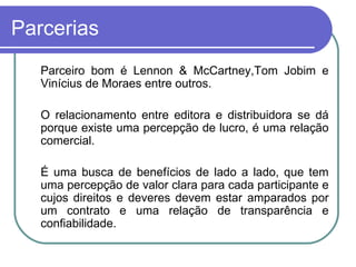 Parcerias Parceiro bom é Lennon & McCartney,Tom Jobim e Vinícius de Moraes entre outros. O relacionamento entre editora e distribuidora se dá porque existe uma percepção de lucro, é uma relação comercial.  É uma busca de benefícios de lado a lado, que tem uma percepção de valor clara para cada participante e cujos direitos e deveres devem estar amparados por um contrato e uma relação de transparência e confiabilidade. 