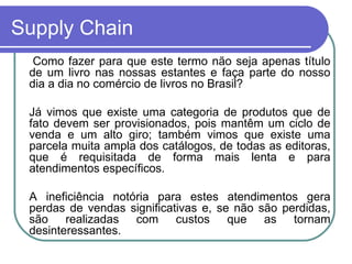 Supply Chain  Como fazer para que este termo não seja apenas título de um livro nas nossas estantes e faça parte do nosso dia a dia no comércio de livros no Brasil? Já vimos que existe uma categoria de produtos que de fato devem ser provisionados, pois mantêm um ciclo de venda e um alto giro; também vimos que existe uma parcela muita ampla dos catálogos, de todas as editoras, que é requisitada de forma mais lenta e para atendimentos específicos. A ineficiência notória para estes atendimentos gera perdas de vendas significativas e, se não são perdidas, são realizadas com custos que as tornam desinteressantes. 