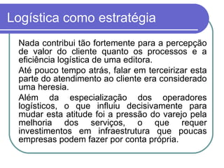 Logística como estratégia Nada contribui tão fortemente para a percepção de valor do cliente quanto os processos e a eficiência logística de uma editora. Até pouco tempo atrás, falar em terceirizar esta parte do atendimento ao cliente era considerado uma heresia. Além da especialização dos operadores logísticos, o que influiu decisivamente para mudar esta atitude foi a pressão do varejo pela melhoria dos serviços, o que requer investimentos em infraestrutura que poucas empresas podem fazer por conta própria. 