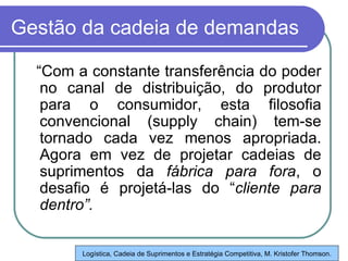 Gestão da cadeia de demandas “ Com a constante transferência do poder no canal de distribuição, do produtor para o consumidor, esta filosofia convencional (supply chain) tem-se tornado cada vez menos apropriada. Agora em vez de projetar cadeias de suprimentos da  fábrica para fora , o desafio é projetá-las do “ cliente para   dentro”. Logística, Cadeia de Suprimentos e Estratégia Competitiva, M. Kristofer Thomson. 