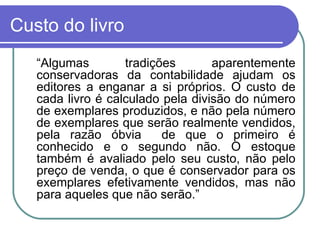 Custo do livro “ Algumas tradições aparentemente conservadoras da contabilidade ajudam os editores a enganar a si próprios. O custo de cada livro é calculado pela divisão do número de exemplares produzidos, e não pela número de exemplares que serão realmente vendidos, pela razão óbvia  de que o primeiro é conhecido e o segundo não. O estoque também é avaliado pelo seu custo, não pelo preço de venda, o que é conservador para os exemplares efetivamente vendidos, mas não para aqueles que não serão.” 