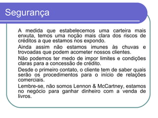 Segurança À medida que estabelecemos uma carteira mais enxuta, temos uma noção mais clara dos riscos de créditos a que estamos nos expondo. Ainda assim não estamos imunes às chuvas e trovoadas que podem acometer nossos clientes. Não podemos ter medo de impor limites e condições claras para a concessão de crédito. Desde o primeiro contato, o cliente tem de saber quais serão os procedimentos para o início de relações comerciais. Lembre-se, não somos Lennon & McCartney, estamos no negócio para ganhar dinheiro com a venda de livros. 