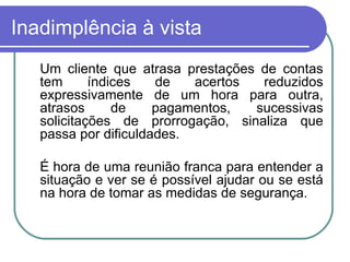 Inadimplência à vista Um cliente que atrasa prestações de contas tem índices de acertos reduzidos expressivamente de um hora para outra, atrasos de pagamentos, sucessivas solicitações de prorrogação, sinaliza que passa por dificuldades. É hora de uma reunião franca para entender a situação e ver se é possível ajudar ou se está na hora de tomar as medidas de segurança. 