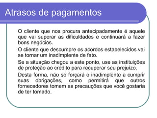 Atrasos de pagamentos O cliente que nos procura antecipadamente é aquele que vai superar as dificuldades e continuará a fazer bons negócios. O cliente que descumpre os acordos estabelecidos vai se tornar um inadimplente de fato. Se a situação chegou a este ponto, use as instituições de proteção ao crédito para recuperar seu prejuízo. Desta forma, não só forçará o inadimplente a cumprir suas obrigações, como permitirá que outros fornecedores tomem as precauções que você gostaria de ter tomado. 