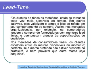 Lead-Time “ Os clientes de todos os mercados, estão se tornando cada vez mais sensíveis ao tempo. Em outras palavras, eles valorizam o tempo e isso se reflete em seu comportamento de compra. Assim, nos mercados organizacionais, por exemplo, os compradores tendem a comprar de fornecedores com menores lead times, e que possam atender às especificações de qualidade.  Nos mercados de consumidores finais, os clientes escolhem entre as marcas disponíveis no momento; portanto, se a marca preferida não estiver presente na prateleira, é bem provável que outra marca seja adquirida”. Logística, Cadeia de Suprimentos e Estratégia Competitiva, M. Kristofer Thomson. 