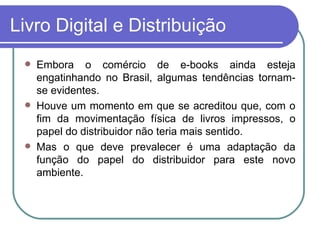 Livro Digital e Distribuição Embora o comércio de e-books ainda esteja engatinhando no Brasil, algumas tendências tornam-se evidentes. Houve um momento em que se acreditou que, com o fim da movimentação física de livros impressos, o papel do distribuidor não teria mais sentido. Mas o que deve prevalecer é uma adaptação da função do papel do distribuidor para este novo ambiente. 