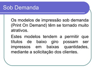 Sob Demanda Os modelos de impressão sob demanda (Print On Demand) têm se tornado muito atrativos. Estes modelos tendem a permitir que títulos de baixo giro possam ser impressos em baixas quantidades, mediante a solicitação dos clientes. 