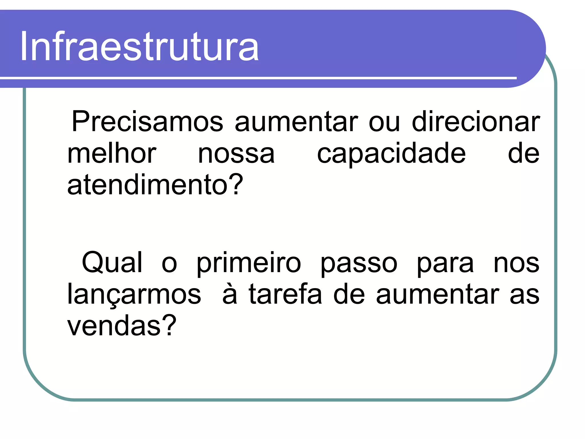 Infraestrutura Precisamos aumentar ou direcionar melhor nossa capacidade de atendimento? Qual o primeiro passo para nos lançarmos  à tarefa de aumentar as vendas? 