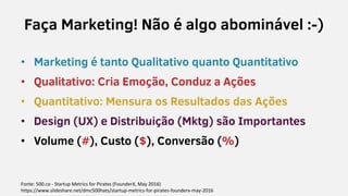 Faça Marketing! Não é algo abominável :-)
• Marketing é tanto Qualitativo quanto Quantitativo
• Qualitativo: Cria Emoção, Conduz a Ações
• Quantitativo: Mensura os Resultados das Ações
• Design (UX) e Distribuição (Mktg) são Importantes
• Volume (#), Custo ($), Conversão (%)
Fonte: 500.co - Startup Metrics for Pirates (FounderX, May 2016)
https://www.slideshare.net/dmc500hats/startup-metrics-for-pirates-founderx-may-2016
 
