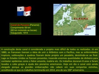 Canal do Panamá (Panamá)
        Comprimento 58 km
        (82 km incluindo as bocas)
        Inaugurado: 1914




A construção deste canal é considerada o projeto mais difícil de todos os realizados. Já em
1880, os franceses tiveram a ideia de unir o Atlântico com o Pacífico, mas as enfermidades
tropicais, sublevações e quebras fizeram deste projeto um pesadelo, desistindo-se ao final.
Logo os Estados Unidos se fizeram presentes, trazendo enormes quantidades de dinheiro para
combater epidemias como a febre amarela, malária etc. Os trabalhos duraram 8 anos e foram
levados a cabo graças à ajuda dos pioneiros americanos. Hoje em dia o canal está sendo
alargado porque as grandes embarcações não cabem em suas comportas estreitas,
acreditando-se que os trabalhos terminarão em 2014, ano de seu 100° aniversário.
 