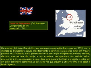 Canal de Bridgewater (Grã Bretanha)
         Comprimento. 66 km
         Inaugurado: 1761




Um marquês britânico (Francis Egerton) começou a construção deste canal em 1759, com a
intenção de transportar o carvão mais facilmente a partir de suas próprias minas em Wosley,
próximo de Manchester, até as plantas industriais. Diz-se que o engenheiro principal, Brindley,
elaborou uma maquete de queijo de um aqueduto para apresentar um modelo; todos
puseram-se a rir e consideraram a empreitada uma loucura. Ao final, a proposta resultou em
um êxito, sobretudo econômico, já que cada vez que alguém o utilizava tinha que pagar à
família Egerton.
 