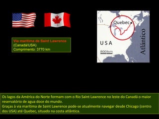Via marítima de Saint Lawrence
      (Canadá/USA)
      Comprimento: 3770 km




Os lagos da América do Norte formam com o Rio Saint Lawrence no leste do Canadá o maior
reservatório de agua doce do mundo.
Graças à via marítima de Saint Lawrence pode-se atualmente navegar desde Chicago (centro
dos USA) até Quebec, situado na costa atlântica.
 