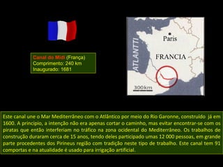 Canal do Midi (França)
            Comprimento: 240 km
            Inaugurado: 1681




Este canal une o Mar Mediterrâneo com o Atlântico por meio do Rio Garonne, construído já em
1600. A principio, a intenção não era apenas cortar o caminho, mas evitar encontrar-se com os
piratas que então interferiam no tráfico na zona ocidental do Mediterrâneo. Os trabalhos de
construção duraram cerca de 15 anos, tendo deles participado umas 12 000 pessoas, em grande
parte procedentes dos Pirineus região com tradição neste tipo de trabalho. Este canal tem 91
comportas e na atualidade é usado para irrigação artificial.
 