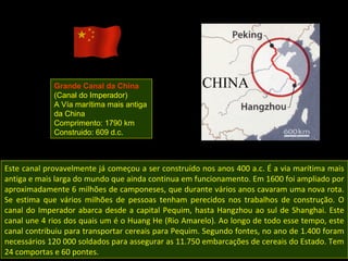 Grande Canal da China
             (Canal do Imperador)
             A Vía marítima mais antiga
             da China
             Comprimento: 1790 km
             Construido: 609 d.c.



Este canal provavelmente já começou a ser construído nos anos 400 a.c. É a via marítima mais
antiga e mais larga do mundo que ainda continua em funcionamento. Em 1600 foi ampliado por
aproximadamente 6 milhões de camponeses, que durante vários anos cavaram uma nova rota.
Se estima que vários milhões de pessoas tenham perecidos nos trabalhos de construção. O
canal do Imperador abarca desde a capital Pequim, hasta Hangzhou ao sul de Shanghai. Este
canal une 4 rios dos quais um é o Huang He (Rio Amarelo). Ao longo de todo esse tempo, este
canal contribuiu para transportar cereais para Pequim. Segundo fontes, no ano de 1.400 foram
necessários 120 000 soldados para assegurar as 11.750 embarcações de cereais do Estado. Tem
24 comportas e 60 pontes.
 