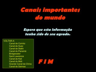 Canais importantes
                  do mundo
                 Espero que esta informação
                  tenha sido de seu agrado.
VOLTAR A:
    Canal de Corinto
    Canal de Suez
    Canal de Stalin
    Canal do Panamá
    Bridgewater
    Saint Lawrence
    Canal de Kiel
    Canal do Midi
    Grande Canal da China   FIM
    Canal de Saimaa
 