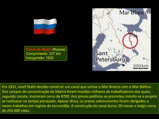 Canal de Stalin (Rússia)
              Comprimento: 227 km
              Inaugurado: 1933




Em 1931, Josef Stalin decidiu construir um canal que unisse o Mar Branco com o Mar Báltico.
Dos campos de concentração da Sibéria foram trazidos milhares de trabalhadores dos quais,
segundo consta, morreram cerca de 8700. Aos presos políticos se prometeu indulto se o projeto
se realizasse no tempo planejado. Apesar disso, os presos sobreviventes foram obrigados a
novos trabalhos em regime de escravidão. A construção do canal durou 20 meses e exigiu cerca
de 250 000 vidas.
 