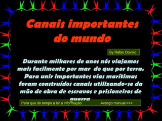 Canais importantes
       do mundo
                                            By Rafao Dovalo

 Durante milhares de anos nós viajamos
mais facilmente por mar do que por terra.
  Para unir importantes vias marítimas
foram construídos canais utilizando-se da
mão de obra de escravos e prisioneiros de
                 guerra
 Para que dê tempo a ler a informação   Avanço manual >>>
 