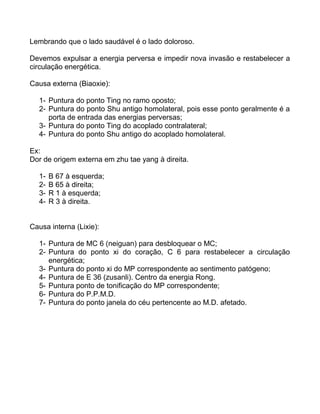 Lembrando que o lado saudável é o lado doloroso.
Devemos expulsar a energia perversa e impedir nova invasão e restabelecer a
circulação energética.
Causa externa (Biaoxie):
1- Puntura do ponto Ting no ramo oposto;
2- Puntura do ponto Shu antigo homolateral, pois esse ponto geralmente é a
porta de entrada das energias perversas;
3- Puntura do ponto Ting do acoplado contralateral;
4- Puntura do ponto Shu antigo do acoplado homolateral.
Ex:
Dor de origem externa em zhu tae yang à direita.
1- B 67 à esquerda;
2- B 65 à direita;
3- R 1 à esquerda;
4- R 3 à direita.
Causa interna (Lixie):
1- Puntura de MC 6 (neiguan) para desbloquear o MC;
2- Puntura do ponto xi do coração, C 6 para restabelecer a circulação
energética;
3- Puntura do ponto xi do MP correspondente ao sentimento patógeno;
4- Puntura de E 36 (zusanli). Centro da energia Rong.
5- Puntura ponto de tonificação do MP correspondente;
6- Puntura do P.P.M.D.
7- Puntura do ponto janela do céu pertencente ao M.D. afetado.
 