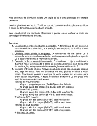 Nos sintomas de plenitude, existe um vazio de Qi e uma plenitude de energia
perversa.
Luo Longitudinais em vazio: Tonificar o ponto Luo do canal acoplado e tonificar
o ponto de tonificação do meridiano afetado.
Luo Longitudinal em plenitude: Dispersar o ponto Luo e tonificar o ponto de
tonificação do meridiano afetado.
Técnicas:
1. Desequilíbrio entre meridianos acoplados. A tonificação de um ponto Lo
seda o meridiano acoplado; e a sedação de um ponto Lo tonifica o seu
acoplado.
2. Controle entre direita e esquerda. A tonificação de um ponto Lo à
esquerda seda o meridiano à direita; assim como a sedação de um ponto
Lo à esquerda tonifica o meridiano à direita.
3. Controle de fluxo meio-dia/meia-noite. O meridiano Lo ajuda na lei meio-
dia/meia-noite. Estimulando o ponto Lo do MC juntamente com seu ponto
de tonificação, reforça-se o efeito de sedação no meridiano do E.
4. Controle entre alto e baixo. Através dos Lo de grupo podemos agir seja no
alto, seja no baixo. Para os distúrbios do alto, pica-se o baixo e vice-
versa. Objetiva-se passar a energia de onde estiver em excesso para
onde estiver insuficiente. A regra é tonificar sempre o Lo de grupo dos
meridianos que estão insuficientes.
Tonifica-se VB39 quando:
O grupo yang das pernas (B-VB-E) está insuficiente.
O grupo Yang dos braços (ID-TA-IG) está em excesso.
Tonifica-se TA8 quando:
O grupo Yang dos braços (ID-IG-TA) está insuficiente.
O grupo Yang das pernas (B-VB-E) está em excesso.
Tonifica-se BP6 quando:
O grupo Yin das pernas (R-F-BP) está insuficiente.
O grupo Yin dos braços (P-C-CS) está em excesso.
Tonifica-se CS5 quando:
O grupo Yin dos braços (P-C-CS) está insuficiente.
O grupo Yin das pernas (R-F-BP) está em excesso.
5. No caso de dores.
 