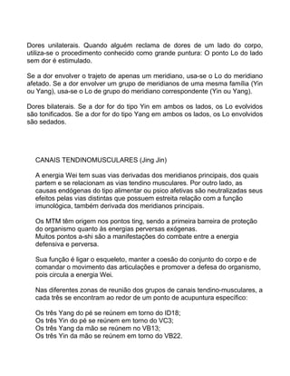 Dores unilaterais. Quando alguém reclama de dores de um lado do corpo,
utiliza-se o procedimento conhecido como grande puntura: O ponto Lo do lado
sem dor é estimulado.
Se a dor envolver o trajeto de apenas um meridiano, usa-se o Lo do meridiano
afetado. Se a dor envolver um grupo de meridianos de uma mesma família (Yin
ou Yang), usa-se o Lo de grupo do meridiano correspondente (Yin ou Yang).
Dores bilaterais. Se a dor for do tipo Yin em ambos os lados, os Lo evolvidos
são tonificados. Se a dor for do tipo Yang em ambos os lados, os Lo envolvidos
são sedados.
CANAIS TENDINOMUSCULARES (Jing Jin)
A energia Wei tem suas vias derivadas dos meridianos principais, dos quais
partem e se relacionam as vias tendino musculares. Por outro lado, as
causas endógenas do tipo alimentar ou psico afetivas são neutralizadas seus
efeitos pelas vias distintas que possuem estreita relação com a função
imunológica, também derivada dos meridianos principais.
Os MTM têm origem nos pontos ting, sendo a primeira barreira de proteção
do organismo quanto às energias perversas exógenas.
Muitos pontos a-shi são a manifestações do combate entre a energia
defensiva e perversa.
Sua função é ligar o esqueleto, manter a coesão do conjunto do corpo e de
comandar o movimento das articulações e promover a defesa do organismo,
pois circula a energia Wei.
Nas diferentes zonas de reunião dos grupos de canais tendino-musculares, a
cada três se encontram ao redor de um ponto de acupuntura específico:
Os três Yang do pé se reúnem em torno do ID18;
Os três Yin do pé se reúnem em torno do VC3;
Os três Yang da mão se reúnem no VB13;
Os três Yin da mão se reúnem em torno do VB22.
 