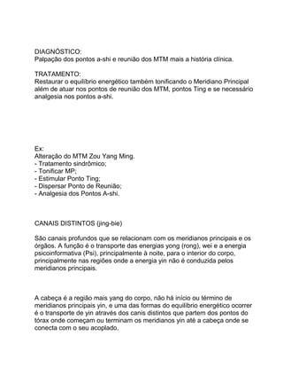 DIAGNÓSTICO:
Palpação dos pontos a-shi e reunião dos MTM mais a história clínica.
TRATAMENTO:
Restaurar o equilíbrio energético também tonificando o Meridiano Principal
além de atuar nos pontos de reunião dos MTM, pontos Ting e se necessário
analgesia nos pontos a-shi.
Ex:
Alteração do MTM Zou Yang Ming.
- Tratamento sindrômico;
- Tonificar MP;
- Estimular Ponto Ting;
- Dispersar Ponto de Reunião;
- Analgesia dos Pontos A-shi.
CANAIS DISTINTOS (jing-bie)
São canais profundos que se relacionam com os meridianos principais e os
órgãos. A função é o transporte das energias yong (rong), wei e a energia
psicoinformativa (Psi), principalmente à noite, para o interior do corpo,
principalmente nas regiões onde a energia yin não é conduzida pelos
meridianos principais.
A cabeça é a região mais yang do corpo, não há início ou término de
meridianos principais yin, e uma das formas do equilíbrio energético ocorrer
é o transporte de yin através dos canis distintos que partem dos pontos do
tórax onde começam ou terminam os meridianos yin até a cabeça onde se
conecta com o seu acoplado.
 