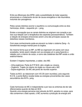 Entre as diferenças dos MTM, está a possibilidade de tratar aspectos
emocionais e o tratamento da dor de causa energética e não traumática,
incluindo dor psicogênica.
Pelos canais distintos ocorrer o equilíbrio e a comunicação entre os dois
hemicorpo, direto – esquerdo yin – yang.
Existe a concepção que os canais distintos se originem nos coração e por
isso sua relação com a terapêutica dos aspectos psicossomáticos. Também
a relação de energias emocionais serem uma das principais causas de
distúrbios nesses meridianos.
Com esse conhecimento pode-se prevenir ou tratar o sistema Zang – fu
transferindo energia mental para os órgãos.
De mesma forma que os MP, os MD se organizam em pares com seus
acoplados, tendo assim relação com as energias yin e yang fazendo a
relação com o interior do corpo, e como são colaterais dos MP existe a união
exterior/interior.
Existem 3 trajetos importantes, a saber, dos MD.
- Infra-orgânicos: Parte do P.P.M.D. até o órgão ou víscera.
- Orgânico: Trajeto do interior do órgão ou víscera até o MC
- Supra-orgânicos: Do MC até ponto de reunião superior.
Todos os M.D. se relacionam com VG 20 (cem reuniões), pois segundo
N.V.N. o ponto Baihui recebe todas as energias provenientes dos vasos
secundários dos M.Ps. yang.
Cada hemicorpo do MC é independente e por isso os sintomas de dor são
diferenciados quando de fala em M.D.
Quando uma energia perversa (xie) através do M.D. penetra no corpo, para
não contaminar o lado oposto, o MC aumenta a produção de energia anti
 