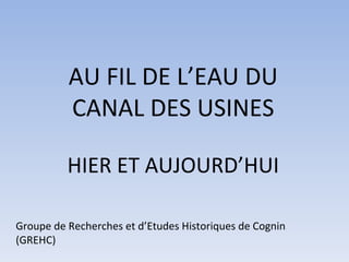 AU FIL DE L’EAU DU CANAL DES USINES HIER ET AUJOURD’HUI Groupe de Recherches et d’Etudes Historiques de Cognin (GREHC) 