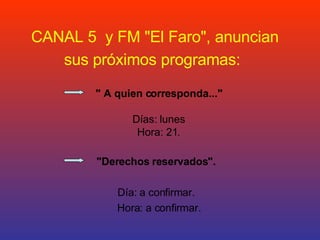 CANAL 5  y FM &quot;El Faro&quot;, anuncian sus próximos programas:   &quot; A quien corresponda...&quot;   Días: lunes Hora: 21.   &quot;Derechos reservados&quot;.   Día: a confirmar. Hora: a confirmar.     